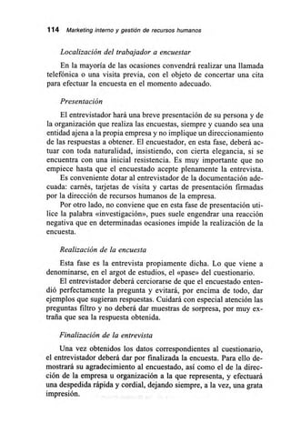 114 Marketing interno y gestión de recursos humanos
Localización del trabajador a encuestar
En la mayoría de las ocasiones convendrá realizar una llamada
telefónica o una visita previa, con el objeto de concertar una cita
para efectuar la encuesta en el momento adecuado.
Presentación
El entrevistador hará una breve presentación de su persona y de
la organización que realiza las encuestas, siempre y cuando sea una
entidad ajena a la propia empresa y no implique un direccionamiento
de las respuestas a obtener. El encuestador, en esta fase, deberá ac-
tuar con toda naturalidad, insistiendo, con cierta elegancia, si se
encuentra con una inicial resistencia. Es muy importante que no
empiece hasta que el encuestado acepte plenamente la entrevista.
Es conveniente dotar al entrevistador de la documentación ade-
cuada: carnés, tarjetas de visita y cartas de presentación firmadas
por la dirección de recursos humanos de la empresa.
Por otro lado, no conviene que en esta fase de presentación uti-
lice la palabra «investigación», pues suele engendrar una reacción
negativa que en determinadas ocasiones impide la realización de la
encuesta.
Realización de la encuesta
Esta fase es la entrevista propiamente dicha. Lo que viene a
denominarse, en el argot de estudios, el «pase» del cuestionario.
El entrevistador deberá cerciorarse de que el encuestado enten-
dió perfectamente la pregunta y evitará, por encima de todo, dar
ejemplos que sugieran respuestas. Cuidará con especial atención las
preguntas filtro y no deberá dar muestras de sorpresa, por muy ex-
traña que sea la respuesta obtenida.
Finalización de la entrevista
Una vez obtenidos los datos correspondientes al cuestionario,
el entrevistador deberá dar por finalizada la encuesta. Para ello de-
mostrará su agradecimiento al encuestado, así como el de la direc-
ción de la empresa u organización a la que representa, y efectuará
una despedida rápida y cordial, dejando siempre, a la vez, una grata
impresión.
 