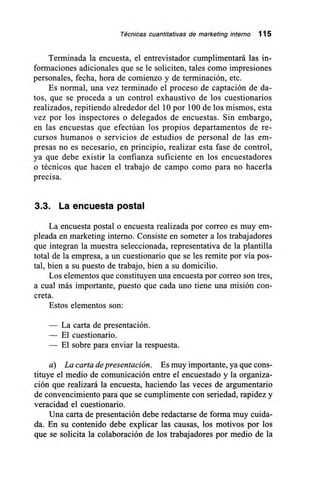 Técnicas cuantitativas de marketing interno 115
Terminada la encuesta, el entrevistador cumplimentará las in-
formaciones adicionales que se le soliciten, tales como impresiones
personales, fecha, hora de comienzo y de terminación, etc.
Es normal, una vez terminado el proceso de captación de da-
tos, que se proceda a un control exhaustivo de los cuestionarios
realizados, repitiendo alrededor del 10 por 100 de los mismos, esta
vez por los inspectores o delegados de encuestas. Sin embargo,
en las encuestas que efectúan los propios departamentos de re-
cursos humanos o servicios de estudios de personal de las em-
presas no es necesario, en principio, realizar esta fase de control,
ya que debe existir la confianza suficiente en los encuestadores
o técnicos que hacen el trabajo de campo como para no hacerla
precisa.
3.3. La encuesta postal
La encuesta postal o encuesta realizada por correo es muy em-
pleada en marketing interno. Consiste en someter a los trabajadores
que integran la muestra seleccionada, representativa de la plantilla
total de la empresa, a un cuestionario que se les remite por vía pos-
tal, bien a su puesto de trabajo, bien a su domicilio.
Los elementos que constituyen una encuesta por correo son tres,
a cual más importante, puesto que cada uno tiene una misión con-
creta.
Estos elementos son:
— La carta de presentación.
— El cuestionario.
— El sobre para enviar la respuesta.
a) La carta de presentación. Es muy importante, ya que cons-
tituye el medio de comunicación entre el encuestado y la organiza-
ción que realizará la encuesta, haciendo las veces de argumentario
de convencimiento para que se cumplimente con seriedad, rapidez y
veracidad el cuestionario.
Una carta de presentación debe redactarse de forma muy cuida-
da. En su contenido debe explicar las causas, los motivos por los
que se solicita la colaboración de los trabajadores por medio de la
 