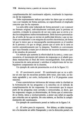 116 Marketing interno y gestión de recursos humanos
cumplimentación del cuestionario adjunto, resaltando la importan-
cia de las respuestas.
Debe expresamente indicar que todos los datos que se solicitan
van a ser tratados de forma anónima, no especificando el empleado
concreto que los ha expuesto.
La carta debe estar redactada de forma personal y ser o parecer
un formato original, individualmente realizada para la persona en
cuestión, evitando la sensación de ser una copia que se envía a to-
dos los trabajadores indiscriminadamente. Debe hacerse personaliza-
da, al estilo de las que se envían en publicidad directa y que se rea-
lizan con ordenador o con máquina de escribir electrónicas, de forma
tal que lo único que se mecanografía mecánicamente es el nombre
de la persona a la que se dirige, puesto que el texto de la carta es
escrito automáticamente por la máquina. También es conveniente
que vaya firmada a mano por el director de recursos humanos o por
el de estudios de personal.
Un método que aumenta la efectividad de la carta y, como con-
secuencia, el incremento del número de respuestas es el añadir pos-
datas manuscritas al final del texto mecanografiado. Esto produce
la sensación de carta personal y satisface el subjetivismo de los tra-
bajadores componentes de la muestra.
Un ejemplo de carta de presentación es el de la figura 3.3.
b) El cuestionario postal. El cuestionario que se va a utili-
zar en este tipo de encuestas postales debe tener, ante todo, un for-
mato agradable y ser corto, incluyendo de 5 a 10 preguntas como
máximo.
Como características intrínsecas del mismo están la claridad en
la formulación de las preguntas y la sencillez en el método de
cumplimentación de las respuestas. Es conveniente que la mayor
parte de las preguntas sean cerradas o semicerradas, es decir, que
las respuestas vengan ya determinadas, de forma que el entrevista-
do se limite, única y exclusivamente, a poner una serial en aquella
que coincida con su opinión. De esta manera, se facilita la cumpli-
mentación del cuestionario.
Un ejemplo de cuestionario postal se indica en la figura 3.4.
c) El sobre para la respuesta. Por último, se debe incorpo-
rar a la encuesta un sobre franqueado y con la dirección postal a la
 