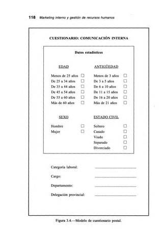 118 Marketing interno y gestión de recursos humanos
CUESTIONARIO: COMUNICACIÓN INTERNA
Datos estadísticos
EDAD ANTIGÜEDAD
Menos de 25 arios O Menos de 3 arios E
De 25 a 34 años O De 3 a 5 años O
De 35 a 44 arios E De 6 a 10 años O
De 45 a 54 arios O De 11 a 15 arios E
De 55 a 60 años O De 16 a 20 arios II
Más de 60 arios O Más de 21 arios O
SEXO ESTADO CIVIL
Hombre EJ Soltero EJ
Mujer O Casado E
Viudo E
Separado O
Divorciado EJ
Categoría laboral:
Cargo:
Departamento:
Delegación provincial:
Figura 3.4.—Modelo de cuestionario postal.
 