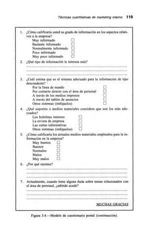 Técnicas cuantitativas de marketing interno 119
1. ¿Cómo calificaría usted su grado de información en los aspectos relati-
vos a la empresa?
Muy informado 111
Bastante informado
Normalmente informado
Poco informado
Muy poco informado
2. ¿Qué tipo de información le interesa más?
3. ¿Cuál estima que es el sistema adecuado para la información de tipo
descendente?
Por la línea de mando [1]
Por contacto directo con el área de personal LII
A través de los medios impresos 111
A través del tablón de anuncios
Otros sistemas (indíquelos) LII
4. ¿Qué soportes o medios materiales considera que son los más ade-
cuados?
Los boletines internos E
La revista de empresa E
Las cartas informativas
Otros sistemas (indíquelos)
5. ¿Cómo calificaría los actuales medios materiales empleados para la in-
formación en la empresa?
Muy buenos E
Buenos
Normales
Malos E
Muy malos
6. ¿Por qué razones?
7. Actualmente, cuando tiene alguna duda sobre temas relacionados con
el área de personal, ¿adónde acude?
MUCHAS GRACIAS
Figura 3.4.—Modelo de cuestionario postal (continuación).
 