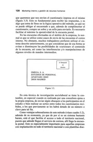 120 Marketing interno y gestión de recursos humanos
que queremos que nos envíen el cuestionario impresa en el mismo
(figura 3.5). Esto es fundamental para recibir las respuestas, y es
algo que entra de lleno en la lógica operativa del método, ya que no
se puede obligar al encuestado a que, además de cumplimentar el
cuestionario, compre un sobre y un sello para enviarlo. Es necesario
facilitar al máximo la operatividad de la encuesta postal.
En las encuestas efectuadas en el ámbito de la empresa, lo nor-
mal es que se utilice como cauce de envío de las encuestas el correo
interno. No obstante, muchos trabajadores prefieren utilizar el sis-
tema descrito anteriormente, ya que consideran que de esa forma se
evitan o disminuyen las posibilidades de «curiosear» el contenido
de la encuesta, así como las interferencias y/o manipulaciones de
algunos niveles de mandos intermedios.
A franquear
en
destino
OMEGA, S. A.
ESTUDIOS DE PERSONAL
APARTADO 28045
28030 MADRID
Figura 3.5.
En esta técnica de investigación sociolaboral se tiene la cos-
tumbre, en especial cuando es realizada por una consultora ajena a
la propia empresa, de enviar algún obsequio a los participantes en el
estudio o bien realizar un sorteo entre todos los cuestionarios reci-
bidos, a los que previamente se les habrá dotado de un número o
clave para tal fin.
Como ventajas sobresalientes de este método (véase cuadro 3.2),
además de su economía, ya que de por sí es un sistema bastante
barato, está el que facilita el acceso a todo el territorio nacional,
puesto que adonde llegue el servicio de correos, allí llega la encues-
ta postal. Esto es especialmente importante para aquellas empresas
con implantación en todo el territorio nacional o con plantillas dise-
 