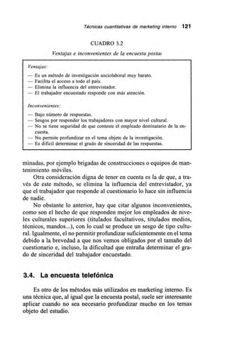 Técnicas cuantitativas de marketing interno 121
CUADRO 3.2
Ventajas e inconvenientes de la encuesta postal
Ventajas:
— Es un método de investigación sociolaboral muy barato.
— Facilita el acceso a todo el país.
— Elimina la influencia del entrevistador.
— El trabajador encuestado responde con más atención.
Inconvenientes:
— Bajo número de respuestas.
— Sesgos por responder los trabajadores con mayor nivel cultural.
— No se tiene seguridad de que conteste el empleado destinatario de la en-
cuesta.
— No permite profundizar en el tema objeto de la investigación.
— Es dificil determinar el grado de sinceridad de las respuestas.
minadas, por ejemplo brigadas de construcciones o equipos de man-
tenimiento móviles.
Otra consideración digna de tener en cuenta es la de que, a tra-
vés de este método, se elimina la influencia del entrevistador, ya
que el trabajador que responde al cuestionario lo hace sin influencia
de nadie.
No obstante lo anterior, hay que citar algunos inconvenientes,
como son el hecho de que responden mejor los empleados de nive-
les culturales superiores (titulados facultativos, titulados medios,
técnicos, mandos...), con lo cual se produce un sesgo de tipo cultu-
ral. Igualmente, el no permitir profundizar suficientemente en el tema
debido a la brevedad a que nos vemos obligados por el tamaño del
cuestionario e, incluso, la dificultad que entraña determinar el gra-
do de sinceridad del trabajador encuestado.
3.4. La encuesta telefónica
Es otro de los métodos más utilizados en marketing interno. Es
una técnica que, al igual que la encuesta postal, suele ser interesante
aplicar cuando no sea necesario profundizar mucho en los temas
objeto del estudio.
 