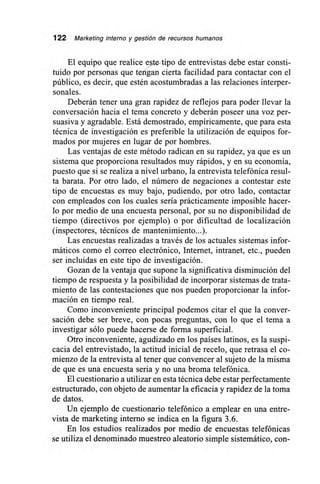 122 Marketing interno y gestión de recursos humanos
El equipo que realice ,ste-tipo de entrevistas debe estar consti-
tuido por personas que tengan cierta facilidad para contactar con el
público, es decir, que estén acostumbradas a las relaciones interper-
sonales.
Deberán tener una gran rapidez de reflejos para poder llevar la
conversación hacia el tema concreto y deberán poseer una voz per-
suasiva y agradable. Está demostrado, empíricamente, que para esta
técnica de investigación es preferible la utilización de equipos for-
mados por mujeres en lugar de por hombres.
Las ventajas de este método radican en su rapidez, ya que es un
sistema que proporciona resultados muy rápidos, y en su economía,
puesto que si se realiza a nivel urbano, la entrevista telefónica resul-
ta barata. Por otro lado, el número de negaciones a contestar este
tipo de encuestas es muy bajo, pudiendo, por otro lado, contactar
con empleados con los cuales sería prácticamente imposible hacer-
lo por medio de una encuesta personal, por su no disponibilidad de
tiempo (directivos por ejemplo) o por dificultad de localización
(inspectores, técnicos de mantenimiento...).
Las encuestas realizadas a través de los actuales sistemas infor-
máticos como el correo electrónico, Internet, intranet, etc., pueden
ser incluidas en este tipo de investigación.
Gozan de la ventaja que supone la significativa disminución del
tiempo de respuesta y la posibilidad de incorporar sistemas de trata-
miento de las contestaciones que nos pueden proporcionar la infor-
mación en tiempo real.
Como inconveniente principal podemos citar el que la conver-
sación debe ser breve, con pocas preguntas, con lo que el tema a
investigar sólo puede hacerse de forma superficial.
Otro inconveniente, agudizado en los países latinos, es la suspi-
cacia del entrevistado, la actitud inicial de recelo, que retrasa el co-
mienzo de la entrevista al tener que convencer al sujeto de la misma
de que es una encuesta seria y no una broma telefónica.
El cuestionario a utilizar en esta técnica debe estar perfectamente
estructurado, con objeto de aumentar la eficacia y rapidez de la toma
de datos.
Un ejemplo de cuestionario telefónico a emplear en una entre-
vista de marketing interno se indica en la figura 3.6.
En los estudios realizados por medio de encuestas telefónicas
se utiliza el denominado muestreo aleatorio simple sistemático, con-
 