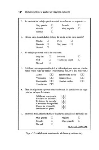 124 Marketing interno y gestión de recursos humanos
2. La cantidad de trabajo que tiene usted normalmente en su puesto es:
Muy grande E Pequeña
Grande El Muy pequeña El
Normal El
3. ¿Cómo varía la cantidad de trabajo de un día a otro en su puesto?
Mucho El Poco El
Bastante ni Muy poco El
Normal El
4. El trabajo que usted realiza lo considera:
Muy útil LI Poco útil E
Útil 111 Totalmente inútil E
Normal E
5. Califique con una puntuación de O a 10 los siguientes aspectos relacio-
nados con su lugar de trabajo. (0 si está muy mal, 10 si está muy bien.)
Aseos DE Temperatura media LE
Vestuarios EL] Espacio físico LIE
Iluminación LiE Nivel de ruidos M
Ventilación CIE
6. Ídem los siguientes aspectos relacionados con las condiciones de segu-
ridad en su lugar de trabajo.
Salidas de emergencia LE
Escaleras de incendio M
Extintores de incendio 00
Cinturones de seguridad 0.0
Cascos de protección DO
Detectores de gases ME
7. El interés de su jefe inmediato por mejorar las condiciones de trabajo es:
Muy grande III Pequeño N
Grande 111 Muy pequeño El
Normal U
MUCHAS GRACIAS
Figura 3.6.—Modelo de cuestionario telefónico (continuación).
 