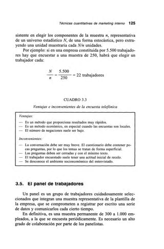 Técnicas cuantitativas de marketing interno 125
sistente en elegir los componentes de la muestra n, representativa
de un universo estadístico N, de una forma estocástica, pero extra-
yendo una unidad muestraria cada N/n unidades.
Por ejemplo: si en una empresa constituida por 5.500 trabajado-
res hay que encuestar a una muestra de 250, habrá que elegir un
trabajador cada:
N 5.500
— 22 trabajadores
n 250
CUADRO 3.3
Ventajas e inconvenientes de la encuesta telefónica
Ventajas:
— Es un método que proporciona resultados muy rápidos.
— Es un método económico, en especial cuando las encuestas son locales.
— El número de negaciones suele ser bajo.
Inconvenientes:
— La conversación debe ser muy breve. El cuestionario debe contener po-
cas preguntas, por lo que los temas se tratan de forma superficial.
— Las preguntas deben ser cerradas y con el mínimo texto.
— El trabajador encuestado suele tener una actitud inicial de recelo.
— Se desconoce el ambiente socioeconómico del entrevistado.
3.5. El panel de trabajadores
Un panel es un grupo de trabajadores cuidadosamente selec-
cionados que integran una muestra representativa de la plantilla de
la empresa, que se comprometen a registrar por escrito una serie
de datos y comunicarlos cada cierto tiempo.
En definitiva, es una muestra permanente de 300 a 1.000 em-
pleados, a la que se encuesta periódicamente. Es necesario un alto
grado de colaboración por parte de los panelistas.
 