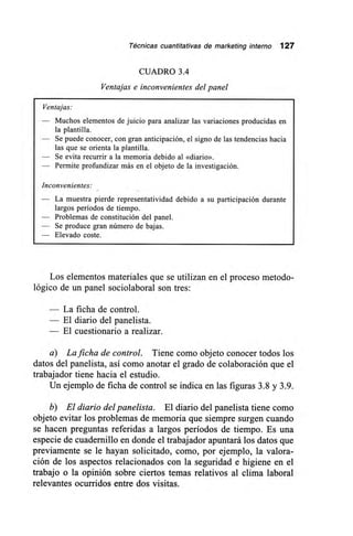Técnicas cuantitativas de marketing interno 127
CUADRO 3.4
Ventajas e inconvenientes del panel
Ventajas:
— Muchos elementos de juicio para analizar las variaciones producidas en
la plantilla.
— Se puede conocer, con gran anticipación, el signo de las tendencias hacia
las que se orienta la plantilla.
— Se evita recurrir a la memoria debido al «diario».
— Permite profundizar más en el objeto de la investigación.
Inconvenientes:
— La muestra pierde representatividad debido a su participación durante
largos períodos de tiempo.
— Problemas de constitución del panel.
Se produce gran número de bajas.
— Elevado coste.
Los elementos materiales que se utilizan en el proceso metodo-
lógico de un panel sociolaboral son tres:
— La ficha de control.
— El diario del panelista.
— El cuestionario a realizar.
a) La ficha de control. Tiene como objeto conocer todos los
datos del panelista, así como anotar el grado de colaboración que el
trabajador tiene hacia el estudio.
Un ejemplo de ficha de control se indica en las figuras 3.8 y 3.9.
b) El diario del panelista. El diario del panelista tiene como
objeto evitar los problemas de memoria que siempre surgen cuando
se hacen preguntas referidas a largos períodos de tiempo. Es una
especie de cuadernillo en donde el trabajador apuntará los datos que
previamente se le hayan solicitado, como, por ejemplo, la valora-
ción de los aspectos relacionados con la seguridad e higiene en el
trabajo o la opinión sobre ciertos temas relativos al clima laboral
relevantes ocurridos entre dos visitas.
 