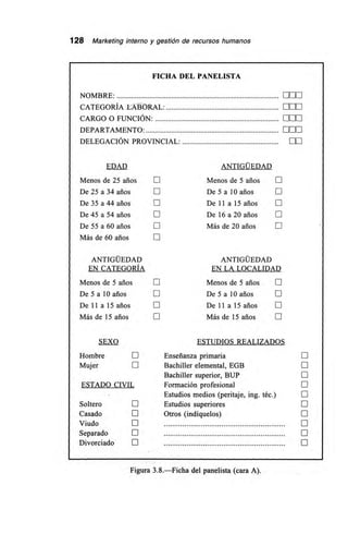 128 Marketing interno y gestión de recursos humanos
FICHA DEL PANELISTA
NOMBRE: 0[111
CATEGORÍA LABORAL: nn•
CARGO O FUNCIÓN: MI1
DEPARTAMENTO: MO
DELEGACIÓN PROVINCIAL: •Li
EDAD ANTIGÜEDAD
Menos de 25 arios E Menos de 5 arios E
De 25 a 34 arios • De 5 a 10 arios E
De 35 a44 años E De 11 a 15 arios
De 45 a 54 arios E De 16 a 20 arios •
De 55 a 60 arios O Más de 20 arios E
Más de 60 arios
ANTIGÜEDAD ANTIGÜEDAD
EN CATEGORÍA EN LA LOCALIDAD
Menos de 5 arios E Menos de 5 años [I]
De 5 a 10 arios • De 5 a 10 arios
De 1 1 a 15 años E De 11 a 15 arios •
Más de 15 arios E Más de 15 arios
SEXO ESTUDIOS REALIZADOS
Hombre E Enseñanza primaria
Mujer • Bachiller elemental, EGB •
Bachiller superior, BUP
ESTADO CIVIL Formación profesional •
Estudios medios (peritaje, ing. téc.) •
Soltero • Estudios superiores II
Casado E Otros (indíquelos) •
Viudo O •
Separado • •
Divorciado • II
Figura 3.8.—Ficha del panelista (cara A).
 