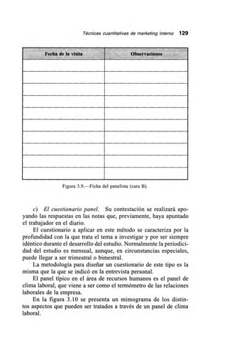 Técnicas cuantitativas de marketing interno 129
Fecha de la visita Observaciones
Figura 3.9.—Ficha del panelista (cara B).
c) El cuestionario panel. Su contestación se realizará apo-
yando las respuestas en las notas que, previamente, haya apuntado
el trabajador en el diario.
El cuestionario a aplicar en este método se caracteriza por la
profundidad con la que trata el tema a investigar y por ser siempre
idéntico durante el desarrollo del estudio. Normalmente la periodici-
dad del estudio es mensual, aunque, en circunstancias especiales,
puede llegar a ser trimestral o bimestral.
La metodología para diseñar un cuestionario de este tipo es la
misma que la que se indicó en la entrevista personal.
El panel típico en el área de recursos humanos es el panel de
clima laboral, que viene a ser como el termómetro de las relaciones
laborales de la empresa.
En la figura 3.10 se presenta un mimograma de los distin-
tos aspectos que pueden ser tratados a través de un panel de clima
laboral.
 