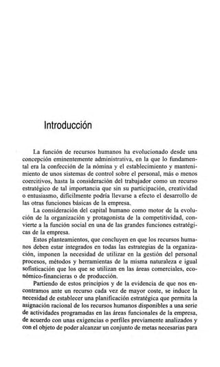 Introducción
La función de recursos humanos ha evolucionado desde una
concepción eminentemente administrativa, en la que lo fundamen-
tal era la confección de la nómina y el establecimiento y manteni-
miento de unos sistemas de control sobre el personal, más o menos
coercitivos, hasta la consideración del trabajador como un recurso
estratégico de tal importancia que sin su participación, creatividad
o entusiasmo, difícilmente podría llevarse a efecto el desarrollo de
las otras funciones básicas de la empresa.
La consideración del capital humano como motor de la evolu-
ción de la organización y protagonista de la competitividad, con-
vierte a la función social en una de las grandes funciones estratégi-
cas de la empresa.
Estos planteamientos, que concluyen en que los recursos huma-
nos deben estar integrados en todas las estrategias de la organiza-
ción, imponen la necesidad de utilizar en la gestión del personal
procesos, métodos y herramientas de la misma naturaleza e igual
sofisticación que los que se utilizan en las áreas comerciales, eco-
nómico-financieras o de producción.
Partiendo de estos principios y de la evidencia de que nos en-
contramos ante un recurso cada vez de mayor coste, se induce la
necesidad de establecer una planificación estratégica que permita la
asignación racional de los recursos humanos disponibles a una serie
de actividades programadas en las áreas funcionales de la empresa,
de acuerdo con unas exigencias o perfiles previamente analizados y
con el objeto de poder alcanzar un conjunto de metas necesarias para
 