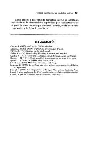 Técnicas cuantitativas de marketing interno 131
Corno anexos a esta parte de marketing interno se incorporan
unos modelos de «instrucciones específicas para encuestadores de
un panel de clima laboral» que contienen, además, modelos de cues-
tionario tipo y de ficha de panelistas.
BIBLIOGRAFÍA
Candau, P. (1985): Audit social, Vuibert Gestion.
Desabie, J. (1969): Théorie et practique des sondages, Dunod.
ESOMAR (1976): Seminar on Social Research.
Ferber, R. (1974): Handbook of Marketing Research, McGraw-Hill.
Gallton, J. (1967): Theory and Methods of Social Research, Allen and Unwin.
Hyman, H. H. (1971): Diseño y análisis de las encuestas sociales, Amorrortu.
Igalens, J., y Couret, A. (1988): Audit Social, PUF.
Lebret, L. J. (1961): Manual de encuesta social, Rialp.
Louzoun, D. (1974): Le méthode des observations instantanées, Les Éditions
d'Organisation.
Marriot, F. (1974): The Interpretation of Multiple Observations, Academie Press.
Perettí, J. M., y Vachette, J. L. (1985): Audit social, Les Éditions d'Organisation.
Ricardi, R. (1966): El manual del entrevistador, Interciencia.
 