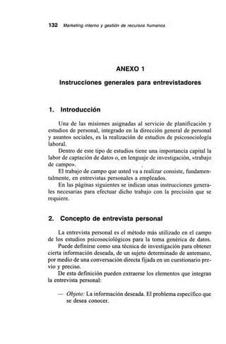 132 Marketing interno y gestión de recursos humanos
ANEXO 1
Instrucciones generales para entrevistadores
1. Introducción
Una de las misiones asignadas al servicio de planificación y
estudios de personal, integrado en la dirección general de personal
y asuntos sociales, es la realización de estudios de psicosociología
laboral.
Dentro de este tipo de estudios tiene una importancia capital la
labor de captación de datos o, en lenguaje de investigación, «trabajo
de campo».
El trabajo de campo que usted va a realizar consiste, fundamen-
talmente, en entrevistas personales a empleados.
En las páginas siguientes se indican unas instrucciones genera-
les necesarias para efectuar dicho trabajo con la precisión que se
requiere.
2. Concepto de entrevista personal
La entrevista personal es el método más utilizado en el campo
de los estudios psicosociológicos para la toma genérica de datos.
Puede definirse como una técnica de investigación para obtener
cierta información deseada, de un sujeto determinado de antemano,
por medio de una conversación directa fijada en un cuestionario pre-
vio y preciso.
De esta definición pueden extraerse los elementos que integran
la entrevista personal:
Objeto: La información deseada. El problema específico que
se desea conocer.
 