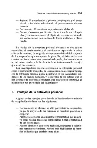 Técnicas cuantitativas de marketing interno 133
— Sujetos: El entrevistador o persona que pregunta y el entre-
vistado o individuo seleccionado al que se somete al cues-
tionario.
— Instrumento: El cuestionario previamente elaborado.
— Forma: Conversación directa. No se trata de un coloquio
libre y espontáneo sobre el objeto de la encuesta, sino de
una conversación desarrollada de forma metódica y plani-
ficada.
La técnica de la entrevista personal descansa en dos puntos
esenciales: el entrevistador y el cuestionario. Aparte de la selec-
ción de la muestra, de su grado de representatividad del conjunto
de los empleados que componen la plantilla, el éxito de las en-
cuestas mediante entrevistas personales depende, fundamentalmen-
te, del entrevistador y de la eficacia de su instrumento de trabajo,
que es el cuestionario.
Los investigadores sociales consideran la entrevista personal
como el instrumento primordial de los análisis sociales. Según Young,
con la entrevista personal puede penetrarse en los «verdaderos orí-
genes» de los hechos humanos, y la mayoría de los autores que se
han ocupado de este tema consideran que esta técnica constituye el
instrumento por excelencia del investigador.
3. Ventajas de la entrevista personal
Algunas de las ventajas que ofrece la utilización de este método
de recopilación de datos son las siguientes:
— Normalmente se obtiene un alto porcentaje de respuestas,
ya que la mayoría de las personas se muestran propicias a
cooperar.
— Permite seleccionar una muestra representativa del colecti-
vo total, ya que todos sus componentes tienen oportunidad
de ser interrogados.
— Pueden obtenerse, con cierta facilidad, respuestas a cuestio-
nes personales e íntimas. Resulta más fácil hablar de mate-
rias delicadas que escribir sobre ellas.
 