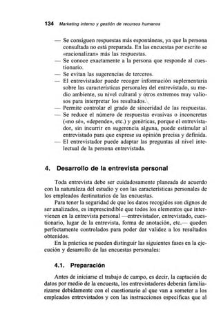 134 Marketing interno y gestión de recursos humanos
— Se consiguen respuestas más espontáneas, ya que la persona
consultada no está preparada. En las encuestas por escrito se
«racionalizan» más las respuestas.
— Se conoce exactamente a la persona que responde al cues-
tionario.
— Se evitan las sugerencias de terceros.
— El entrevistador puede recoger información suplementaria
sobre las características personales del entrevistado, su me-
dio ambiente, su nivel cultural y Utros extremos muy valio-
sos para interpretar los resultados .'
— Permite controlar el grado de sinceridad de las respuestas.
— Se reduce el número de respuestas evasivas o inconcretas
(«no sé», «depende», etc.) y genéricas, porque el entrevista-
dor, sin incurrir en sugerencia alguna, puede estimular al
entrevistado para que exprese su opinión precisa y definida.
— El entrevistador puede adaptar las preguntas al nivel inte-
lectual de la persona entrevistada.
4. Desarrollo de la entrevista personal
Toda entrevista debe ser cuidadosamente planeada de acuerdo
con la naturaleza del estudio y con las características personales de
los empleados destinatarios de las encuestas.
Para tener la seguridad de que los datos recogidos son dignos de
ser analizados, es imprescindible que todos los elementos que inter-
vienen en la entrevista personal —entrevistador, entrevistado, cues-
tionario, lugar de la entrevista, forma de anotación, etc.— queden
perfectamente controlados para poder dar validez a los resultados
obtenidos.
En la práctica se pueden distinguir las siguientes fases en la eje-
cución y desarrollo de las encuestas personales:
4.1. Preparación
Antes de iniciarse el trabajo de campo, es decir, la captación de
datos por medio de la encuesta, los entrevistadores deberán familia-
rizarse debidamente con el cuestionario al que van a someter a los
empleados entrevistados y con las instrucciones específicas que al
 