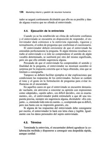 136 Marketing interno y gestión de recursos humanos
tador se negará cortésmente diciéndole que ello no es posible y dan-
do alguna evasiva que no ofenda al entrevistado.
4.4. Ejecución de la entrevista
Cuando ya se ha establecido un clima de suficiente confianza
y el entrevistado se encuentra en disposición de responder, el en-
trevistador dará comienzo a la entrevista siguiendo, rigurosa y
textualmente, el orden de preguntas que conforman el cuestionario.
El entrevistador deberá cerciorarse de que el entrevistado ha
entendido perfectamente la pregunta. Si algún término resultase ex-
traño al entrevistado o si éste no comprendiese el sentido de algún
vocablo determinado, se sustituirá por otro del mismo significado,
pero sin que ello entrañe sugerencia alguna.
Percatado de que el entrevistado ha comprendido el sentido y
finalidad de la pregunta, el entrevistador no mostrará asombro ni
sorpresa por la respuesta concreta que se haya obtenido, sino que se
limitará a consignarla.
Tampoco se deberá facilitar ejemplos ni dar explicaciones que
condicionen las respuestas de los entrevistados. Incluso se cuidará
el tono y el gesto en la formulación de preguntas para evitar in-
fluencias en el encuestado.
En aquellos casos en que el entrevistado se encuentre demasia-
do vacilante, sin atreverse a concretar su opinión con expresiones
como «depende», «quién sabe», «es dificil decidir», «no es exacta-
mente», etc., el entrevistador podrá estimularle a que dé una res-
puesta precisa, siempre sin sugerencia alguna, diciéndole: «En con-
junto...», «teniendo todo esto en cuenta...», «comprendo que es dificil,
pero nos basta con su impresión general», etc.
Si alguna de las respuestas del entrevistado debe consignarse
por escrito, el entrevistador lo hará con letra clara y legible. Igual-
mente con los datos personales del sujeto entrevistado.
4.5. Término
Terminada la entrevista, el encuestador deberá agradecer la co-
laboración recibida y disponerse a conseguir una despedida rápida,
aunque cordial.
 
