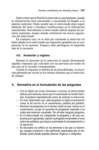 Técnicas cuantitativas de marketing interno 137
Suele ocurrir que al final de la entrevista es, precisamente, cuando
la comunicación entre encuestador y encuestado ha llegado a su
máxima expresión. Puede suceder que el entrevistado desee seguir
hablando del tema e introducir rectificaciones en la información
suministrada. Naturalmente el entrevistador deberá respetar las pri-
meras respuestas, aunque atienda cortésmente las nuevas sugeren-
cias del entrevistado.
En cualquier caso, no se dará por terminada la entrevista sin
haber dejado en el entrevistado una impresión agradable por su coo-
peración en la encuesta. Tampoco debe prolongarse la despedida
más de lo necesario.
4.6. Anotación y registro
Durante la ejecución de la entrevista se anotan directamente
aquellas respuestas que coinciden con las previstas por medio de
una cruz en el recuadro correspondiente.
Cuando la respuesta es distinta de las precodificadas, se procu-
rará plasmarla por escrito en los mismos términos que el entrevista-
do indique.
5. Normativa en la formulación de las preguntas
— Con el objeto de evitar omisiones o errores, el entrevistador
deberá, previamente, hacer que el cuestionario le resulte fami-
liar, leyéndolo repetidamente antes de realizar la entrevista.
— Es muy importante que cada pregunta se repita exactamente
como se ha escrito en el cuestionario, palabra por palabra.
— Realizar las preguntas en el mismo orden en que vienen en el
cuestionario, ya que la sucesión de preguntas responde a un
orden previamente estudiado. No olvidar ninguna pregunta.
— Si el entrevistado no comprende la pregunta y da una res-
puesta poco apropiada, repetir la pregunta recalcando el tono
sobre las palabras que hayan ocasionado la incomprensión o
el equívoco.
— Es necesario no influir en las personas a las que se interro-
ga, aunque el parecer y las opiniones expresadas por el em-
pleado entrevistado puedan parecer ilógicos o estúpidos.
 