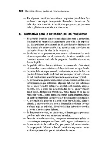 138 Marketing interno y gestión de recursos humanos
En algunos cuestionarios existen preguntas que deben for-
mularse o no, según la respuesta obtenida en la anterior. Se
deberá prestar atención a este tipo de preguntas, ya que sólo
deben plantearse cuando sea necesario.
6. Normativa para la obtención de las respuestas
— Se deberán crear las condiciones adecuadas para la entrevista.
Transcribir la respuesta exactamente como ha sido expresa-
da. Las palabras que anotará en el cuestionario deberán ser
las mismas del entrevistado y no aquellas que sinteticen, en
cualquier forma, la idea de la respuesta.
— Se deberá estar preparado para anotar velozmente las opi-
niones expresadas por el encuestado. Se debe escribir rápi-
damente apenas realizada la pregunta. Escribir siempre de
forma legible.
— Se podrán utilizar las abreviaturas de uso común. Cuando se
utilicen abreviaturas distintas, deberá indicarse su significado.
— Si existe falta de espacio en el cuestionario para anotar las res-
puestas del encuestado, se deberá usar cualquier espacio en blan-
co del cuestionario, escribiendo incluso en sentido vertical.
— Al terminar cualquier cuestionario será necesario anotar otras
informaciones que interesan; algunas deberán ser indicadas
por el entrevistado: categoría laboral, antigüedad, acopla-
miento, etc., y otras ser determinadas por el entrevistador:
edad, sexo, delegación provincial, zona, fecha en la que se
realice la visita... Estos datos se deberán cumplimentar apenas
se acabe de terminar la entrevista y nos hayamos despedido.
— Al despedir a la persona a la que se ha entrevistado, agrade-
cérselo y procurar dejarla con la impresión de haber llevado
a efecto algo de utilidad. El entrevistador deberá ser cordial
y llevar la sonrisa por delante.
— Es importante evitar, en cada caso, el interrogar a personas
que han asistido a una entrevista anterior.
— Después de cada entrevista, siempre es conveniente releer las
respuestas para comprobar sí ha existido alguna omisión o error.
— Es conveniente la realización, por parte del entrevistador,
de un pequeño informe sobre el cuestionario y sobre las re-
acciones provocadas por el estudio efectuado.
 
