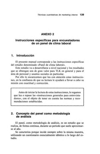 Técnicas cuantitativas de marketing interno 139
ANEXO 2
Instrucciones específicas para encuestadores
de un panel de clima laboral
1. Introducción
El presente manual corresponde a las instrucciones específicas
del estudio denominado «Panel de clima laboral».
Este estudio va a desarrollarse a nivel nacional y los resultados
que se obtengan son de gran valor para TLK en general y para el
área de personal y asuntos sociales en particular.
Por ello le encarecemos que lea con atención estas instruccio-
nes, en la confianza de que su lectura le ayudará a llevar a cabo su
misión con exactitud y corrección.
Antes de iniciar la lectura de estas instrucciones, le rogamos
que lea o repase las «instrucciones generales para entrevista-
dores», con el objeto de tener en cuenta las normas y reco-
mendaciones establecidas.
2. Concepto del panel como metodología
de análisis
El panel, como metodología de análisis, es un estudio que se
realiza, de forma continua, durante un período que suele aproximar-
se al ario.
Se caracteriza porque incide siempre sobre la misma muestra,
utilizando un cuestionario esencialmente idéntico a lo largo del es-
tudio.
 
