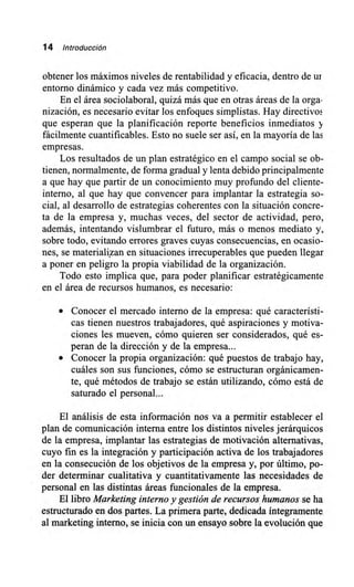 14 Introducción
obtener los máximos niveles de rentabilidad y eficacia, dentro de ur
entorno dinámico y cada vez más competitivo.
En el área sociolaboral, quizá más que en otras áreas de la orga-
nización, es necesario evitar los enfoques simplistas. Hay directivos
que esperan que la planificación reporte beneficios inmediatos y
fácilmente cuantificables. Esto no suele ser así, en la mayoría de las
empresas.
Los resultados de un plan estratégico en el campo social se ob-
tienen, normalmente, de forma gradual y lenta debido principalmente
a que hay que partir de un conocimiento muy profundo del cliente-
interno, al que hay que convencer para implantar la estrategia so-
cial, al desarrollo de estrategias coherentes con la situación concre-
ta de la empresa y, muchas veces, del sector de actividad, pero,
además, intentando vislumbrar el futuro, más o menos mediato y,
sobre todo, evitando errores graves cuyas consecuencias, en ocasio-
nes, se materializan en situaciones irrecuperables que pueden llegar
a poner en peligro la propia viabilidad de la organización.
Todo esto implica que, para poder planificar estratégicamente
en el área de recursos humanos, es necesario:
Conocer el mercado interno de la empresa: qué característi-
cas tienen nuestros trabajadores, qué aspiraciones y motiva-
ciones les mueven, cómo quieren ser considerados, qué es-
peran de la dirección y de la empresa...
Conocer la propia organización: qué puestos de trabajo hay,
cuáles son sus funciones, cómo se estructuran orgánicamen-
te, qué métodos de trabajo se están utilizando, cómo está de
saturado el personal...
El análisis de esta información nos va a permitir establecer el
plan de comunicación interna entre los distintos niveles jerárquicos
de la empresa, implantar las estrategias de motivación alternativas,
cuyo fin es la integración y participación activa de los trabajadores
en la consecución de los objetivos de la empresa y, por último, po-
der determinar cualitativa y cuantitativamente las necesidades de
personal en las distintas áreas funcionales de la empresa.
El libro Marketing interno y gestión de recursos humanos se ha
estructurado en dos partes. La primera parte, dedicada íntegramente
al marketing interno, se inicia con un ensayo sobre la evolución que
 