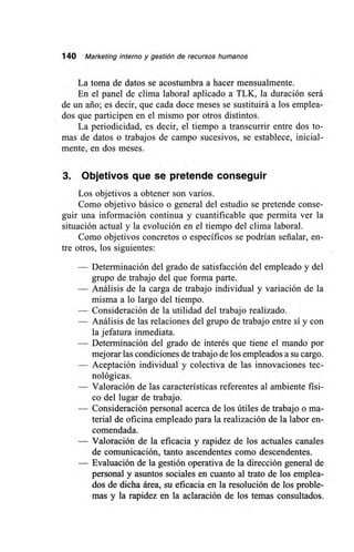 140 Marketing interno y gestión de recursos humanos
La toma de datos se acostumbra a hacer mensualmente.
En el panel de clima laboral aplicado a TLK, la duración será
de un ario; es decir, que cada doce meses se sustituirá a los emplea-
dos que participen en el mismo por otros distintos.
La periodicidad, es decir, el tiempo a transcurrir entre dos to-
mas de datos o trabajos de campo sucesivos, se establece, inicial-
mente, en dos meses.
3. Objetivos que se pretende conseguir
Los objetivos a obtener son varios.
Como objetivo básico o general del estudio se pretende conse-
guir una información continua y cuantificable que permita ver la
situación actual y la evolución en el tiempo del clima laboral.
Como objetivos concretos o específicos se podrían señalar, en-
tre otros, los siguientes:
— Determinación del grado de satisfacción del empleado y del
grupo de trabajo del que forma parte.
— Análisis de la carga de trabajo individual y variación de la
misma a lo largo del tiempo.
— Consideración de la utilidad del trabajo realizado.
— Análisis de las relaciones del grupo de trabajo entre sí y con
la jefatura inmediata.
— Determinación del grado de interés que tiene el mando por
mejorar las condiciones de trabajo de los empleados a su cargo.
— Aceptación individual y colectiva de las innovaciones tec-
nológicas.
— Valoración de las características referentes al ambiente físi-
co del lugar de trabajo.
— Consideración personal acerca de los útiles de trabajo o ma-
terial de oficina empleado para la realización de la labor en-
comendada.
— Valoración de la eficacia y rapidez de los actuales canales
de comunicación, tanto ascendentes como descendentes.
— Evaluación de la gestión operativa de la dirección general de
personal y asuntos sociales en cuanto al trato de los emplea-
dos de dicha área, su eficacia en la resolución de los proble-
mas y la rapidez en la aclaración de los temas consultados.
 