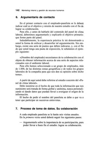 142 Marketing interno y gestión de recursos humanos
6. Argumentarlo de contacto
En el primer contacto con el empleado-panelista se le deberá
indicar cuál es el objetivo y misión de nuestro estudio con el fin de
lograr su colaboración.
Para ello, y antes de hablarle del contenido del panel de clima
laboral, deberemos argumentarle y explicarle el objetivo primario:
que forme parte del panel.
Indudablemente, la experiencia práctica le irá demostrando a
usted la forma de enfocar y desarrollar tal argumentación. Sin em-
bargo, existe una serie de puntos que deben indicarse, y, con el fin
de que usted tenga una pauta de exposición, le señalamos el ejem-
plo siguiente:
«(Nombre del empleado) necesitamos de tu colaboración con el
objeto de obtener información acerca de una serie de aspectos rela-
cionados con el ambiente laboral.
Para ello hemos seleccionado a un grupo de empleados, más
de 1.000, de las distintas zonas geográficas y de todos los grupos
laborales de la compañía para que nos den su opinión sobre dicho
tema».
A partir de aquí usted debe referirse al estudio concreto del «Pa-
nel de clima laboral».
Debe insistirse en el hecho de que toda la información que nos
suministre será tratada de forma global y anónima, nunca personali-
zando ni dando datos que puedan llevar a averiguar el origen de la
información.
El hecho de pedir el nombre del panelista se debe a que va a
tener que participar en sucesivas entrevistas.
7. Proceso de toma de datos. Su colaboración
A cada empleado panelista se le harán seis visitas anuales.
En la primera visita usted deberá seguir los siguientes pasos:
Argumentarle sobre la importancia de su participación, para
poder llevar a buen fin el estudio: lograr su colaboración.
 