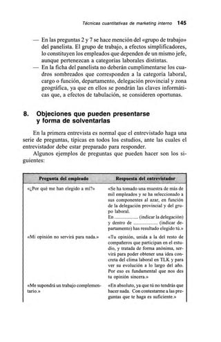 Técnicas cuantitativas de marketing interno 145
— En las preguntas 2 y 7 se hace mención del «grupo de trabajo»
del panelista. El grupo de trabajo, a efectos simplificadores,
lo constituyen los empleados que dependen de un mismo jefe,
aunque pertenezcan a categorías laborales distintas.
— En la ficha del panelista no deberán cumplimentarse los cua-
dros sombreados que corresponden a la categoría laboral,
cargo o función, departamento, delegación provincial y zona
geográfica, ya que en ellos se pondrán las claves informáti-
cas que, a efectos de tabulación, se consideren oportunas.
8. Objeciones que pueden presentarse
y forma de solventarlas
En la primera entrevista es normal que el entrevistado haga una
serie de preguntas, típicas en todos los estudios, ante las cuales el
entrevistador debe estar preparado para responder.
Algunos ejemplos de preguntas que pueden hacer son los si-
guientes:
Pregunta del empleado Respuesta del entrevistador 1
«¿Por qué me han elegido a mí?»
«Mi opinión no servirá para nada.»
«Me supondrá un trabajo complemen-
tario.»
«Se ha tomado una muestra de más de
mil empleados y se ha seleccionado a
sus componentes al azar, en función
de la delegación provincial y del gru-
po laboral.
En (indicar la delegación)
y dentro de (indicar de-
partamento) has resultado elegido tú.»
«Tu opinión, unida a la del resto de
compañeros que participan en el estu-
dio, y tratada de forma anónima, ser-
virá para poder obtener una idea con-
creta del clima laboral en TLK y para
ver su evolución a lo largo del ario.
Por eso es fundamental que nos des
tu opinión sincera.»
«En absoluto, ya que tú no tendrás que
hacer nada. Con contestarme a las pre-
guntas que te haga es suficiente.»
 
