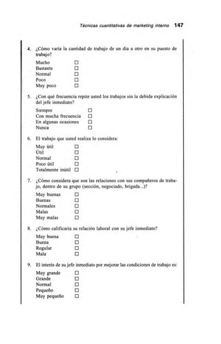 Técnicas cuantitativas de marketing interno 147
4. ¿Cómo varía la cantidad de trabajo de un día a otro en su puesto de
trabajo?
Mucho O
Bastante O
Normal O
Poco O
Muy poco O
5. ¿Con qué frecuencia repite usted los trabajos sin la debida explicación
del jefe inmediato?
Siempre O
Con mucha frecuencia O
En algunas ocasiones O
Nunca O
6. El trabajo que usted realiza lo considera:
Muy útil O
Útil O
Normal O
Poco útil O
Totalmente inútil O
7. ¿Cómo considera que son las relaciones con sus compañeros de traba-
jo, dentro de su grupo (sección, negociado, brigada...)?
Muy buenas O
Buenas O
Normales O
Malas O
Muy malas O
8. ¿Cómo calificaría su relación laboral con su jefe inmediato?
Muy buena O
Buena O
Regular O
Mala O
9. El interés de su jefe inmediato por mejorar las condiciones de trabajo es:
Muy grande O
Grande O
Normal O
Pequeño O
Muy pequeño O
 