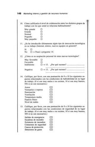 148 Marketing interno y gestión de recursos humanos
10. Cómo calificaría el nivel de colaboración entre los distintos grupos de
trabajo con los que usted se relaciona habitualmente?
Muy grande
Grande
Normal
Pequeño
Muy pequeño O
1 1 . ¿Se ha introducido últimamente algún tipo de innovación tecnológica
en su trabajo (Internet, teletex, nuevos equipos en general)?
Sí O
No O —> Pasar a preguntar 14.
12. ¿Cómo es su aceptación personal de estas nuevas tecnologías?
Muy favorable O
Favorable O
Indiferente O 13. ¿Por qué razones?
Negativa O —> 13. ¿Por qué razones?
14. Califique, por favor, con una puntuación de O a 10 los siguientes as-
pectos relacionados con las condiciones de habitabilidad de su lugar
de trabajo. (0 si son muy malos o no existen, 10 si son muy buenos,
NN si no son necesarios.)
Aseos ED
Vestuarios o roperos DO
Iluminación
Ventilación 011
Temperatura media
Espacio físico EO
Nivel de ruidos ED
15. Califique, por favor, con una puntuación de O a 10 los siguientes as-
pectos relacionados con las condiciones de seguridad de su lugar
de trabajo. (0 si son muy malos o no existen, 10 si son muy buenos,
NN si no son necesarios.)
Salidas de emergencia
Escaleras de incendio
Extintores de incendios 11 I
Cinturones de seguridad I 1 I
Cascos de protección EO
Detectores de gases LO
 