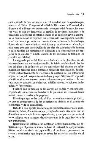 Introducción 15
está teniendo la función social a nivel mundial, que ha quedado pa-
tente en el último Congreso Mundial de Dirección de Personal, de-
dicado a «La dimensión humana de la empresa del futuro», las nue-
vas vías en que se desarrolla la gestión de recursos humanos y la
necesidad de conocer el entorno social en el que se mueve la empre-
sa. A continuación se exponen las técnicas de investigación sociola-
boral que van a permitir un conocimiento prfundo de los trabaja-
dores, de sus características, opiniones y Motivaciones. Concluye
esta parte con una descripción de un plan de comunicación interna
y de la técnica de participación enfocada a la consecución de me-
joras de la calidad y simplificación de los métodos de trabajo: los
círculos de calidad.
La segunda parte del libro está dedicada a la planificación de
recursos humanos en sentido amplio. Se inicia estableciendo las fa-
ses del plan y la definición de los contenidos del sistema de infor-
mación de personal como elemento básico de planificación. Se des-
criben exhaustivamente las técnicas de análisis de las estructuras
organizativas y de los puestos de trabajo, ya que difícilmente se puede
planificar si no contamos con una adecuada organización en la que
cada puesto conoce sus objetivos, misión, tareas, relaciones jerár-
quicas y funcionales.
Finaliza con la medida de las cargas de trabajo y con una des-
cripción de las técnicas utilizadas en la previsión de recursos, tanto
a corto como a medio y largo plazo.
El enfoque que se ha dado al libro es eminentemente práctico,
ya que es consecuencia de las experiencias vividas en el campo de
la empresa y de la consultoría.
Debido a ello, aporta una serie de instrumentos materiales: cues-
tionarios, fichas, documentos, etc., empleados en las técnicas que se
describen en el capítulo correspondiente, y que pueden permitir al
lector adaptarlos a las necesidades concretas de la organización a la
que pertenezca.
Igualmente se intercala un centenar, aproximadamente, de es-
quemas cuyo objetivo es servir de base al material de apoyo: trans-
parencias, diapositivas, etc., que utilice el profesor o ponente en las
clases o seminarios que impartan sobre las materias tratadas en el
texto.
 