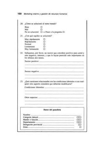 150 Marketing interno y gestión de recursos humanos
20. ¿Cómo se solucionó el tema tratado?
Bien
Mal
No se solucionó O Pasar a la pregunta 22.
21. ¿Con qué rapidez se solucionó?
Muy rápidamente E
Rápidamente E
Normal E
Lentamente O
Muy lentamente O
22. Indíquenos, por favor, un suceso que considere positivo para usted y
otro negativo, internos, y que le hayan parecido más importantes en
los últimos dos meses.
Suceso positivo:
Suceso negativo:
23. ¿Qué cuestiones relacionadas con las condiciones laborales o con cual-
quier otro aspecto considera que deberían modificarse?
Condiciones laborales:
Otros aspectos:
Datos del panelista
Nombre
Categoría laboral LLLJ
Mando o función 1 I I I
Departamento 1111
Delegación provincial ElI
Zona O
 