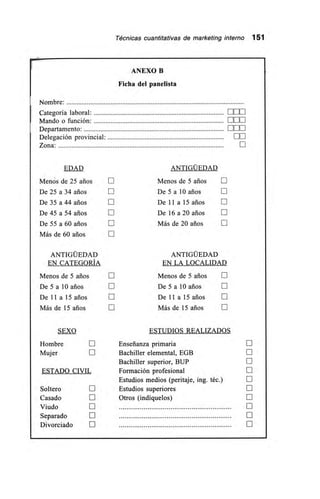 Técnicas cuantitativas de marketing interno 151
Nombre:
ANEXO B
Ficha del panelista
Categoría laboral: E00
Mando o función: ELE
Departamento: OOE
Delegación provincial: DO
Zona: E
EDAD ANTIGÜEDAD
Menos de 25 arios E Menos de 5 arios E
De 25 a 34 arios E De 5 a 10 arios El
De 35 a 44 arios E De 11 a 15 arios E
De 45 a 54 años U De 16 a 20 arios E
De 55 a 60 arios E Más de 20 arios
Más de 60 años
ANTIGÜEDAD ANTIGÜEDAD
EN CATEGORÍA EN LA LOCALIDAD
Menos de 5 arios E Menos de 5 arios O
De 5 a 10 arios O De 5 a 10 años E
De 11 a 15 años O De 11 a 15 años
Más de 15 arios E Más de 15 años N
SEXO ESTUDIOS REALIZADOS
Hombre N Enseñanza primaria
Mujer E Bachiller elemental, EGB III
Bachiller superior, BUP
ESTADO CIVIL Formación profesional E
Estudios medios (peritaje, ing. téc.) E
Soltero II Estudios superiores
Casado II Otros (indíquelos) N
Viudo N S
Separado O U
Divorciado N E
 