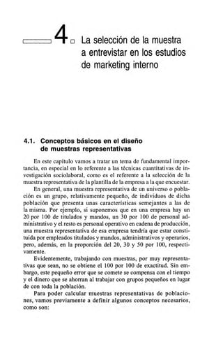140 La selección de la muestra
a entrevistar en los estudios
de marketing interno
4.1. Conceptos básicos en el diseño
de muestras representativas
En este capítulo vamos a tratar un tema de fundamental impor-
tancia, en especial en lo referente a las técnicas cuantitativas de in-
vestigación sociolaboral, como es el referente a la selección de la
muestra representativa de la plantilla de la empresa a la que encuestar.
En general, una muestra representativa de un universo o pobla-
ción es un grupo, relativamente pequeño, de individuos de dicha
población que presenta unas características semejantes a las de
la misma. Por ejemplo, si suponemos que en una empresa hay un
20 por 100 de titulados y mandos, un 30 por 100 de personal ad-
ministrativo y el resto es personal operativo en cadena de producción,
una muestra representativa de esa empresa tendría que estar consti-
tuida por empleados titulados y mandos, administrativos y operarios,
pero, además, en la proporción del 20, 30 y 50 por 100, respecti-
vamente.
Evidentemente, trabajando con muestras, por muy representa-
tivas que sean, no se obtiene el 100 por 100 de exactitud. Sin em-
bargo, este pequeño error que se comete se compensa con el tiempo
y el dinero que se ahorran al trabajar con grupos pequeños en lugar
de con toda la población.
Para poder calcular muestras representativas de poblacio-
nes, vamos previamente a definir algunos conceptos necesarios,
como son:
 