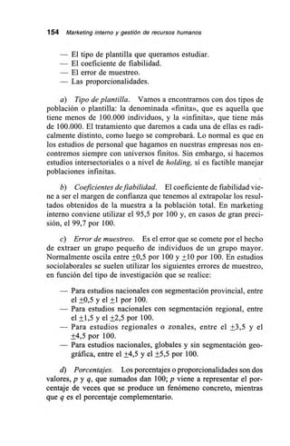 154 Marketing interno y gestión de recursos humanos
— El tipo de plantilla que queramos estudiar.
— El coeficiente de fiabilidad.
— El error de muestreo.
— Las proporcionalidades.
a) Tipo de plantilla. Vamos a encontrarnos con dos tipos de
población o plantilla: la denominada «finita», que es aquella que
tiene menos de 100.000 individuos, y la «infinita», que tiene más
de 100.000. El tratamiento que daremos a cada una de ellas es radi-
calmente distinto, como luego se comprobará. Lo normal es que en
los estudios de personal que hagamos en nuestras empresas nos en-
contremos siempre con universos finitos. Sin embargo, si hacemos
estudios intersectoriales o a nivel de holding, sí es factible manejar
poblaciones infinitas.
b) Coeficientes de fiabilidad. El coeficiente de fiabilidad vie-
ne a ser el margen de confianza que tenemos al extrapolar los resul-
tados obtenidos de la muestra a la población total. En marketing
interno conviene utilizar el 95,5 por 100 y, en casos de gran preci-
sión, el 99,7 por 100.
c) Error de muestreo. Es el error que se comete por el hecho
de extraer un grupo pequeño de individuos de un grupo mayor.
Normalmente oscila entre +0,5 por 100 y +10 por 100. En estudios
sociolaborales se suelen utilizar los siguientes errores de muestreo,
en función del tipo de investigación que se realice:
— Para estudios nacionales con segmentación provincial, entre
el +0,5 y el +1 por 100.
— Para estudios nacionales con segmentación regional, entre
el +1,5 y el +2,5 por 100.
— Para estudios regionales o zonales, entre el +3,5 y el
+4,5 por 100.
— Para estudios nacionales, globales y sin segmentación geo-
gráfica, entre el +4,5 y el +5,5 por 100.
d) Porcentajes. Los porcentajes o proporcionalidades son dos
valores, p y q, que sumados dan 100; p viene a representar el por-
centaje de veces que se produce un fenómeno concreto, mientras
que q es el porcentaje complementario.
 