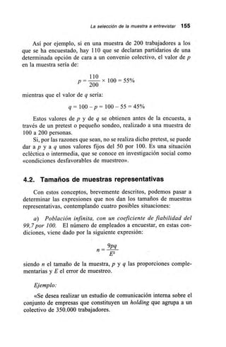 La selección de la muestra a entrevistar 155
Así por ejemplo, si en una muestra de 200 trabajadores a los
que se ha encuestado, hay 110 que se declaran partidarios de una
determinada opción de cara a un convenio colectivo, el valor de p
en la muestra sería de:
110
p —
200
x 100 = 55%
mientras que el valor de q sería:
q= 100 — p = 100 — 55 =45%
Estos valores de p y de q se obtienen antes de la encuesta, a
través de un pretest o pequeño sondeo, realizado a una muestra de
100 a 200 personas.
Si, por las razones que sean, no se realiza dicho pretest, se puede
dar ap y a q unos valores fijos del 50 por 100. Es una situación
ecléctica o intermedia, que se conoce en investigación social como
«condiciones desfavorables de muestreo».
4.2. Tamaños de muestras representativas
Con estos conceptos, brevemente descritos, podemos pasar a
determinar las expresiones que nos dan los tamaños de muestras
representativas, contemplando cuatro posibles situaciones:
a) Población infinita, con un coeficiente de fiabilidad del
99,7 por 100. El número de empleados a encuestar, en estas con-
diciones, viene dado por la siguiente expresión:
9pq_
n E2
siendo n el tamaño de la muestra, p y q las proporciones comple-
mentarias y E el error de muestreo.
Ejemplo:
«Se desea realizar un estudio de comunicación interna sobre el
conjunto de empresas que constituyen un holding que agrupa a un
colectivo de 350.000 trabajadores.
 
