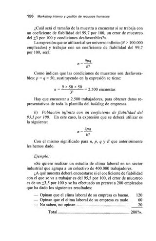 156 Marketing interno y gestión de recursos humanos
¿Cuál será el tamaño de la muestra a encuestar si se trabaja con
un coeficiente de fiabilidad del 99,7 por 100, un error de muestreo
del +3 por 100 y condiciones desfavorables?».
La expresión que se utilizará al ser universo infinito (N> 100.000
empleados) y trabajar con un coeficiente de fiabilidad del 99,7
por 100, será:
9pq
n =
E2
Como indican que las condiciones de muestreo son desfavora-
bles: p = q = 50, sustituyendo en la expresión se tiene:
9 x 50 x 50
n = 32 – 2.500 encuestas
Hay que encuestar a 2.500 trabajadores, para obtener datos re-
presentativos de toda la plantilla del holding de empresas.
b) Población infinita con un coeficiente de fiabilidad del
95,5 por 100. En este caso, la expresión que se deberá utilizar es
la siguiente:
– 4pq
n
E2
Con el mismo significado para n, p, q y E que anteriormente
les hemos dado.
Ejemplo:
«Se quiere realizar un estudio de clima laboral en un sector
industrial que agrupa a un colectivo de 400.000 trabajadores.
¿A qué muestra deberá encuestarse si el coeficiente de fiabilidad
con el que se va a trabajar es del 95,5 por 100, el error de muestreo
es de un +3,5 por 100 y se ha efectuado un pretest a 200 empleados
que ha dado los siguientes resultados:
— Opinan que el clima laboral de su empresa es bueno. 120
— Opinan que el clima laboral de su empresa es malo. 60
— No saben, no opinan 20
Total 200?».
 
