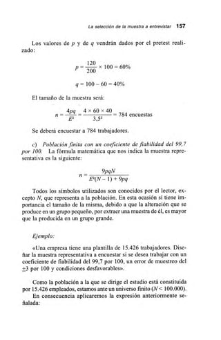 La selección de la muestra a entrevistar 157
Los valores de p y de q vendrán dados por el pretest reali-
zado:
120
p — x 100 = 60%
200
q = 100 — 60 = 40%
El tamaño de la muestra será:
4pq _ 4 x 60 x 40
784 encuestasn —
E2 3,52
Se deberá encuestar a 784 trabajadores.
c) Población finita con un coeficiente de fiabilidad del 99,7
por 100. La fórmula matemática que nos indica la muestra repre-
sentativa es la siguiente:
9pqN
E2(N — 1) + 9pq
Todos los símbolos utilizados son conocidos por el lector, ex-
cepto N, que representa a la población. En esta ocasión sí tiene im-
portancia el tamaño de la misma, debido a que la alteración que se
produce en un grupo pequeño, por extraer una muestra de él, es mayor
que la producida en un grupo grande.
Ejemplo:
«Una empresa tiene una plantilla de 15.426 trabajadores. Dise-
ñar la muestra representativa a encuestar si se desea trabajar con un
coeficiente de fiabilidad del 99,7 por 100, un error de muestreo del
+3 por 100 y condiciones desfavorables».
Como la población a la que se dirige el estudio está constituida
por 15.426 empleados, estamos ante un universo finito (N< 100.000).
En consecuencia aplicaremos la expresión anteriormente se-
ñalada:
 