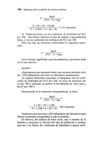 158 Marketing interno y gestión de recursos humanos
9pqN
n= E
2(N — 1) + 9pq
9x 50 x 50 x 15.426
— 2.151 encuestas
32 x 15.425 + 9 x 50 x 50
d) Población finita con un coeficiente de fiabilidad del 95,5
por 100. Por último, tenemos el caso de sondear a una población
finita, y con un coeficiente de confianza del 95,5 por 100.
Para este tipo de encuestas utilizaremos la siguiente expre-
sión:
4pqN
n —
E2(N —1) + 4pq
Con el mismo significado, para los parámetros, que hemos dado
en el caso anterior.
Ejemplo:
«Supongamos que queremos hacer una encuesta personal entre
los 1.250 trabajadores que tiene un laboratorio farmacéutico.
¿A cuántos deberemos encuestar si trabajamos con un coefi-
ciente de fiabilidad del 95,5 por 100, un error de muestreo del
+5 por 100 y realizado un pretest se ha obtenido un valor para p
del 65 por 100?».
Sustituyendo en la expresión correspondiente, se tiene:
4pqN
n —
E2(N —1) + 4pq
4 x 65 x 35 x 1.250
— 282 encuestas
52 x 1.249 + 4 x 65 x 35
Tendremos que encuestar a 282 trabajadores del laboratorio para
obtener resultados extrapolables a toda la plantilla.
Se observa, del análisis de estos casos, que el tamaño de la
muestra a encuestar es función del tipo de población a sondear
(que sea o no finita), del coeficiente de fiabilidad (a mayor coefi-
 