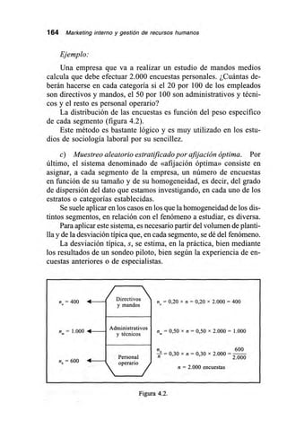 164 Marketing interno y gestión de recursos humanos
Ejemplo:
Una empresa que va a realizar un estudio de mandos medios
calcula que debe efectuar 2.000 encuestas personales. ¿Cuántas de-
berán hacerse en cada categoría si el 20 por 100 de los empleados
son directivos y mandos, el 50 por 100 son administrativos y técni-
cos y el resto es personal operario?
La distribución de las encuestas es función del peso específico
de cada segmento (figura 4.2).
Este método es bastante lógico y es muy utilizado en los estu-
dios de sociología laboral por su sencillez.
c) Muestreo aleatorio estratificado por afijación óptima. Por
último, el sistema denominado de «afijación óptima» consiste en
asignar, a cada segmento de la empresa, un número de encuestas
en función de su tamaño y de su homogeneidad, es decir, del grado
de dispersión del dato que estamos investigando, en cada uno de los
estratos o categorías establecidas.
Se suele aplicar en los casos en los que la homogeneidad de los dis-
tintos segmentos, en relación con el fenómeno a estudiar, es diversa.
Para aplicar este sistema, es necesario partir del volumen de planti-
lla y de la desviación típica que, en cada segmento, se dé del fenómeno.
La desviación típica, s, se estima, en la práctica, bien mediante
los resultados de un sondeo piloto, bien según la experiencia de en-
cuestas anteriores o de especialistas.
/Directivos na = 400 • — r = 0,20 x n = 0,20 x 2.000 = 400
y mandos
Administrativos
n= 1.000 • — = 0,50 x n = 0,50 x 2.000 = 1.000« y técnicos
_ 600
n — 0,30 x n = 0,30 x 2.000 =
Personal 2.000
= 600 •  operario /
n = 2.000 encuestas
Figura 4.2.
 