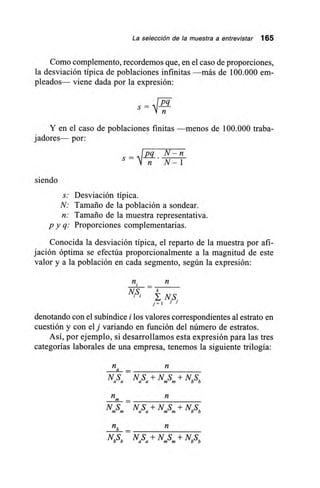 La selección de la muestra a entrevistar 165
Como complemento, recordemos que, en el caso de proporciones,
la desviación típica de poblaciones infinitas —más de 100.000 em-
pleados— viene dada por la expresión:
Pq
s =
Y en el caso de poblaciones finitas —menos de 100.000 traba-
jadores— por:
s = 4 1 Pq N— n
n N-1
siendo
s: Desviación típica.
N: Tamaño de la población a sondear.
n: Tamaño de la muestra representativa.
p y q: Proporciones complementarias.
Conocida la desviación típica, el reparto de la muestra por afi-
jación óptima se efectúa proporcionalmente a la magnitud de este
valor y a la población en cada segmento, según la expresión:
n. _
NS. k
NS.
j=1
denotando con el subíndice i los valores correspondientes al estrato en
cuestión y con el j variando en función del número de estratos.
Así, por ejemplo, si desarrollamos esta expresión para las tres
categorías laborales de una empresa, tenemos la siguiente trilogía:
na
NS NS+ NS+ NbSa a a a mm b
_
NS NS ± NS+ NbSm a a mm b
nb
NbSb NaSa + N.S.+ NbSb
 