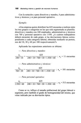 166 Marketing interno y gestión de recursos humanos
Con la notación a para directivos y mandos, b para administra-
tivos y técnicos y m para personal operativo.
Ejemplo:
«Una empresa quiere distribuir las 625 encuestas a realizar entre
los tres grupos o categorías en las que está segmentada su plantilla:
directivos y mandos con 240 empleados, administrativos y técnicos
con 760 y personal operativo con 1.930. ¿A cuántos trabajadores
deberá encuestar de cada grupo, si las desviaciones típicas corres-
pondientes a cada categoría laboral, obtenidas mediante un pretest,
son del 10, 30 y 60 por 100 respectivamente?»
Aplicando las expresiones anteriores se obtiene:
— Para directivos y mandos:
625
a – n = 11 encuestas
240x 10 240x 10 + 760 x 30+1.930 x 60 a
— Para administrativos y técnicos:
625m _ n =
760x30 240 x 10+760 x 30+1.930 x 60
101 encuestas
Para personal operativo:
nb 625
1.930 x 60 240 x 10 + 760 x 30 + 1.930 x 60 ;
nb = 513 encuestas
Como se ve, influye el tamaño poblacional del grupo laboral o
segmento, pero también el grado de homogeneidad del mismo, que
viene indicado por su desviación típica.
 