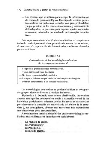 170 Marketing interno y gestión de recursos humanos
Las técnicas que se utilizan para recoger la información son
de contenido psicosociológico. Este tipo de técnicas permi-
ten analizar los problemas laborales con gran profundidad,
ya que penetran en los niveles inconsciente y subconsciente
del trabajador, lo que sirve para explicar ciertos comporta-
mientos no detectados por medio de metodologías cuantita-
tivas.
Este aspecto convierte a las técnicas cualitativas en complemen-
tarias de las de tipo cuantitativo, permitiendo, en muchas ocasiones,
el contraste y/o explicación de determinados resultados obtenidos
por estas últimas.
CUADRO 5.1
Características de las metodologías cualitativas
de investigación sociolaboral
— Se aplican a grupos reducidos de trabajadores.
— Tienen representatividad tipológica.
— No tienen representatividad estadística.
— Recogen la información por medio de técnicas psicosociológicas.
— Permiten complementar a las técnicas cuantitativas.
Las metodologías cualitativas se pueden clasificar en dos gran-
des grupos: técnicas directas y técnicas indirectas.
Siguiendo a E. Deutsch, autor de esta clasificación, las técnicas
directas son aquellas que permiten medir la expresión verbal de los
individuos participantes, mientras que las indirectas se caracterizan
por «descentrar la atención del entrevistado del objeto de la entre-
vista y, por consiguiente, obtener unas reacciones más espontáneas
ante situaciones poco estructuradas».
A continuación vamos a describir las cuatro metodologías cua-
litativas más utilizadas en investigación sociolaboral:
— La reunión de grupo.
— El brainstorming.
— El Phillips 66.
— El método Delphi.
 