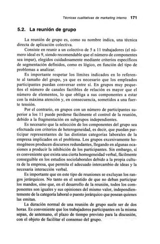 Técnicas cualitativas de marketing interno 171
5.2. La reunión de grupo
La reunión de grupo es, como su nombre indica, una técnica
directa de aplicación colectiva.
Consiste en reunir a un colectivo de 5 a 11 trabajadores (el nú-
mero ideal es 9, siendo recomendable que el número de componentes
sea impar), elegidos cuidadosamente mediante criterios específicos
de segmentación definidos, como es lógico, en función del tipo de
problemas a analizar.
Es importante respetar los límites indicados en lo referen-
te al tamaño del grupo, ya que es necesario que los empleados
participantes puedan conversar entre sí. En grupos muy peque-
ños el número de canales factibles de relación es mayor que el
número de elementos, lo que obliga a sus componentes a estar
con la máxima atención y, en consecuencia, sometidos a una fuer-
te tensión.
Por el contrario, en grupos con un número de participantes su-
perior a los 11 puede perderse fácilmente el control de la reunión,
debido a la fragmentación en subgrupos independientes.
Es necesario que la selección de los componentes del grupo sea
efectuada con criterios de heterogeneidad, es decir, que puedan par-
ticipar representantes de las distintas categorías laborales de la
empresa implicados en el problema. Los grupos excesivamente ho-
mogéneos producen discursos redundantes, llegando en algunas oca-
siones a producir la inhibición de los participantes. Sin embargo, sí
es conveniente que exista una cierta homogeneidad verbal, fácilmente
conseguible en los estudios sociolaborales debido a la propia cultu-
ra de la empresa, que permita el adecuado intercambio de ideas y la
necesaria interacción verbal.
Es importante que en este tipo de reuniones se excluyan los ran-
gos jerárquicos. No tanto en el sentido de que no deban participar
los mandos, sino que, en el desarrollo de la reunión, todos los com-
ponentes son iguales y sus opiniones del mismo valor, independien-
temente de la categoría laboral o puesto jerárquico que posean quienes
las emitan.
La duración normal de una reunión de grupo suele ser de dos
horas. Es conveniente que los trabajadores participantes en la misma
sepan, de antemano, el plazo de tiempo previsto para la discusión,
con el objeto de facilitar el consenso del grupo.
 