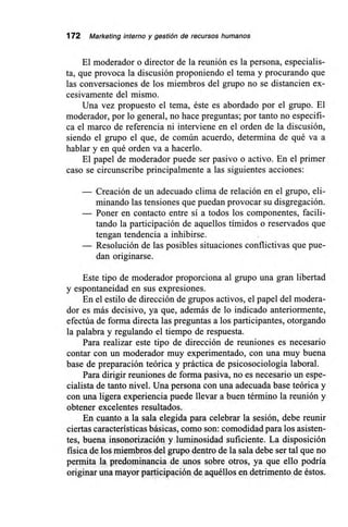 172 Marketing interno y gestión de recursos humanos
El moderador o director de la reunión es la persona, especialis-
ta, que provoca la discusión proponiendo el tema y procurando que
las conversaciones de los miembros del grupo no se distancien ex-
cesivamente del mismo.
Una vez propuesto el tema, éste es abordado por el grupo. El
moderador, por lo general, no hace preguntas; por tanto no especifi-
ca el marco de referencia ni interviene en el orden de la discusión,
siendo el grupo el que, de común acuerdo, determina de qué va a
hablar y en qué orden va a hacerlo.
El papel de moderador puede ser pasivo o activo. En el primer
caso se circunscribe principalmente a las siguientes acciones:
— Creación de un adecuado clima de relación en el grupo, eli-
minando las tensiones que puedan provocar su disgregación.
— Poner en contacto entre sí a todos los componentes, facili-
tando la participación de aquellos tímidos o reservados que
tengan tendencia a inhibirse.
— Resolución de las posibles situaciones conflictivas que pue-
dan originarse.
Este tipo de moderador proporciona al grupo una gran libertad
y espontaneidad en sus expresiones.
En el estilo de dirección de grupos activos, el papel del modera-
dor es más decisivo, ya que, además de lo indicado anteriormente,
efectúa de forma directa las preguntas a los participantes, otorgando
la palabra y regulando el tiempo de respuesta.
Para realizar este tipo de dirección de reuniones es necesario
contar con un moderador muy experimentado, con una muy buena
base de preparación teórica y práctica de psicosociología laboral.
Para dirigir reuniones de forma pasiva, no es necesario un espe-
cialista de tanto nivel. Una persona con una adecuada base teórica y
con una ligera experiencia puede llevar a buen término la reunión y
obtener excelentes resultados.
En cuanto a la sala elegida para celebrar la sesión, debe reunir
ciertas características básicas, como son: comodidad para los asisten-
tes, buena insonorización y luminosidad suficiente. La disposición
física de los miembros del grupo dentro de la sala debe ser tal que no
permita la predominancia de unos sobre otros, ya que ello podría
originar una mayor participación de aquéllos en detrimento de éstos.
 