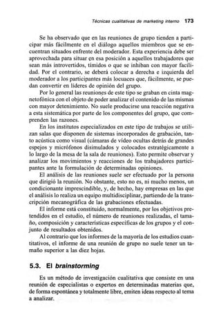Técnicas cualitativas de marketing interno 173
Se ha observado que en las reuniones de grupo tienden a parti-
cipar más fácilmente en el diálogo aquellos miembros que se en-
cuentran situados enfrente del moderador. Esta experiencia debe ser
aprovechada para situar en esa posición a aquellos trabajadores que
sean más introvertidos, tímidos o que se inhiban con mayor facili-
dad. Por el contrario, se deberá colocar a derecha e izquierda del
moderador a los participantes más locuaces que, fácilmente, se pue-
dan convertir en líderes de opinión del grupo.
Por lo general las reuniones de este tipo se graban en cinta mag-
netofónica con el objeto de poder analizar el contenido de las mismas
con mayor detenimiento. No suele producirse una reacción negativa
a esta sistemática por parte de los componentes del grupo, que com-
prenden las razones.
En los institutos especializados en este tipo de trabajos se utili-
zan salas que disponen de sistemas incorporados de grabación, tan-
to acústica como visual (cámaras de vídeo ocultas detrás de grandes
espejos y micrófonos disimulados y colocados estratégicamente a
lo largo de la mesa de la sala de reuniones). Esto permite observar y
analizar los movimientos y reacciones de los trabajadores partici-
pantes ante la formulación de determinadas opiniones.
El análisis de las reuniones suele ser efectuado por la persona
que dirigió la reunión. No obstante, esto no es, ni mucho menos, un
condicionante imprescindible, y, de hecho, hay empresas en las que
el análisis lo realiza un equipo multidisciplinar, partiendo de la trans-
cripción mecanográfica de las grabaciones efectuadas.
El informe está constituido, normalmente, por los objetivos pre-
tendidos en el estudio, el número de reuniones realizadas, el tama-
ño, composición y características específicas de los grupos y el con-
junto de resultados obtenidos.
Al contrario que los informes de la mayoría de los estudios cuan-
titativos, el informe de una reunión de grupo no suele tener un ta-
maño superior a las diez hojas.
5.3. El brainstorming
Es un método de investigación cualitativa que consiste en una
reunión de especialistas o expertos en determinadas materias que,
de forma espontánea y totalmente libre, emiten ideas respecto al tema
a analizar.
 