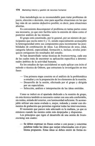 174 Marketing interno y gestión de recursos humanos
Esta metodología no es recomendable para tratar problemas de
juicio, elección o decisión, sino para aquellas situaciones en las que
hay más de un camino deductivo posible; es decir, para situaciones
abiertas.
Es conveniente descomponer el problema en tantas partes como
sea necesario, ya que esto facilita tanto la emisión de ideas como el
posterior análisis de las mismas.
El grupo está constituido, por lo general, por un número de par-
ticipantes que oscila entre 6 y 12, siendo especialmente aconsejable
la heterogeneidad entre sus componentes para incrementar las posi-
bilidades de combinación de ideas. Las diferencias de sexo, edad,
categoría laboral, especialidad, formación e, incluso, niveles jerár-
quicos enriquecen los resultados del estudio.
Se han desarrollado varias técnicas de brainstorming, cada una
de las cuales trata de encontrar su aplicación específica a determi-
nados ámbitos de la actividad humana.
En los estudios de tipo sociolaboral se suele aplicar con éxito el
método o técnica de Osborn, que estructura la investigación en tres
fases:
— Una primera etapa consiste en el análisis de la problemática
a estudiar y en la preparación de los elementos de la reunión.
— Desarrollo de la sesión, efectuada por el grupo y dirigida
por un especialista.
— Selección, análisis e interpretación de las ideas emitidas.
Como se indicó en el apartado dedicado a la reunión de grupo,
en esta técnica también es necesario contar con una sala confortable,
sin ruidos, aislada del exterior, con luminosidad suficiente. Es aconse-
jable utilizar una mesa ovalada o, mejor, redonda y contar con ele-
mentos de grabación que permitan registrar todas las intervenciones.
El momento que parece más adecuado es la mañana, ya que es
entonces cuando las mentes están más despejadas y dispuestas.
Los principios que rigen el desarrollo de una sesión de brain-
storming son cuatro:
— Se deben expresar en frases cortas o con pocas y concretas
palabras todas las ideas que surjan relacionadas con el pro-
blema propuesto. Estas ideas se deben emitir de forma es-
 