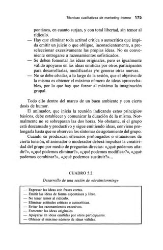 Técnicas cualitativas de marketing interno 175
pontánea, en cuanto surjan, y con total libertad, sin temor al
ridículo-.
— Hay que eliminar toda actitud crítica o autocrítica que impi-
da emitir un juicio o que obligue, inconscientemente, a pre-
seleccionar excesivamente las propias ideas. No es conve-
niente entregarse a razonamientos sofisticados.
— Se deben fomentar las ideas originales, pero es igualmente
válido apoyarse en las ideas emitidas por otros participantes
para desarrollarlas, modificarlas y/o generar otras nuevas.
— No se debe olvidar, a lo largo de la sesión, que el objetivo de
la misma es obtener el máximo número de ideas aprovecha-
bles, por lo que hay que forzar al máximo la imaginación
grupal.
Todo ello dentro del marco de un buen ambiente y con cierta
dosis de humor.
El animador, que inicia la reunión indicando estos principios
básicos, debe establecer y comunicar la duración de la misma. Nor-
malmente no se sobrepasan las dos horas. No obstante, si el grupo
está descansado y productivo y sigue emitiendo ideas, conviene pro-
longarla hasta que se observen los síntomas de agotamiento del grupo.
Cuando se produzcan silencios prolongados o situaciones de
cierta tensión, el animador o moderador deberá impulsar la creativi-
dad del grupo por medio de preguntas directas: «¿qué podemos aña-
dir?», «¿qué podemos eliminar?», «¿qué podemos modificar?», «¿qué
podemos combinar?», «¿qué podemos sustituir?»...
CUADRO 5.2
Desarrollo de una sesión de «brainstorming»
— Expresar las ideas con frases cortas.
— Emitir las ideas de forma espontánea y libre.
— No tener temor al ridículo.
— Eliminar actitudes críticas o autocríticas.
— Evitar los razonamientos excesivos.
— Fomentar las ideas originales.
— Apoyarse en ideas emitidas por otros participantes.
— Obtener el máximo número de ideas válidas.
 