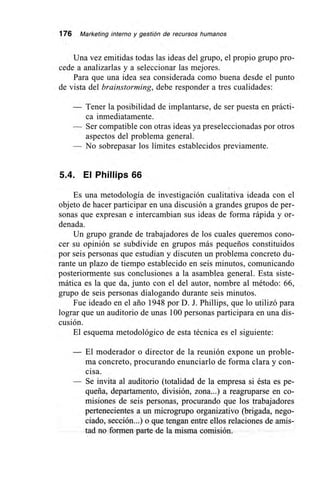 176 Marketing interno y gestión de recursos humanos
Una vez emitidas todas las ideas del grupo, el propio grupo pro-
cede a analizarlas y a seleccionar las mejores.
Para que una idea sea considerada como buena desde el punto
de vista del brainstorming, debe responder a tres cualidades:
— Tener la posibilidad de implantarse, de ser puesta en prácti-
ca inmediatamente.
— Ser compatible con otras ideas ya preseleccionadas por otros
aspectos del problema general.
— No sobrepasar los limites establecidos previamente.
5A. El Phillips 66
Es una metodología de investigación cualitativa ideada con el
objeto de hacer participar en una discusión a grandes grupos de per-
sonas que expresan e intercambian sus ideas de forma rápida y or-
denada.
Un grupo grande de trabajadores de los cuales queremos cono-
cer su opinión se subdivide en grupos más pequeños constituidos
por seis personas que estudian y discuten un problema concreto du-
rante un plazo de tiempo establecido en seis minutos, comunicando
posteriormente sus conclusiones a la asamblea general. Esta siste-
mática es la que da, junto con el del autor, nombre al método: 66,
grupo de seis personas dialogando durante seis minutos.
Fue ideado en el ario 1948 por D. J. Phillips, que lo utilizó para
lograr que un auditorio de unas 100 personas participara en una dis-
cusión.
El esquema metodológico de esta técnica es el siguiente:
— El moderador o director de la reunión expone un proble-
ma concreto, procurando enunciarlo de forma clara y con-
cisa.
— Se invita al auditorio (totalidad de la empresa si ésta es pe-
queña, departamento, división, zona...) a reagruparse en co-
misiones de seis personas, procurando que los trabajadores
pertenecientes a un microgrupo organizativo (brigada, nego-
ciado, sección...) o que tengan entre ellos relaciones de amis-
tad no formen parte de la misma comisión.
 