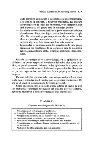 Técnicas cualitativas de marketing interno 177
— Cada comisión dedica uno o dos minutos a autopresentarse,
si es que no se conocen, y elegir un presidente, que asegure
la participación de todos los miembros, y un secretario, que
será el portavoz del grupo ante la asamblea general.
— Las distintas comisiones analizan el problema enunciado por
el moderador. En primer lugar, cada miembro emite su opi-
nión, discutiendo el grupo, con posterioridad, el valor de las
ideas expresadas, anotando el secretario las que parecen
mejores al grupo. Esta discusión dura seis minutos.
— Terminadas las deliberaciones, los secretarios de cada grupo
presentan los resultados de su comisión ante la asamblea
general, que, de forma global o parcial, analiza las ideas apor-
tadas.
Una de las ventajas de esta metodología en su aplicación so-
ciolaboral es que se respeta el anonimato del trabajador autor de la
idea, ya que el secretario informa de las opiniones de su grupo sin
citar a nadie específicamente. Incluso éste puede hablar libremen-
te, ya que expresa las conclusiones de un grupo y no las suyas
propias.
Por otro lado, las opiniones aberrantes respecto al problema plan-
teado son eliminadas sin dificultad por las propias comisiones. De
ahí su utilidad en las relaciones dirección-personal.
Como inconveniente al método puede citarse el hecho de que
los problemas complejos no pueden ser tratados por este sistema,
debiendo recurrirse a otras metodologías más específicas.
CUADRO 5.3
Esquema metodológico del Phillips 66
— Presentación del problema por el moderador.
— Formación de comisiones de seis trabajadores.
— Autopresentación interna de los miembros de las comisiones.
— Nombramiento de presidente y secretario de comisión.
— Análisis del problema por cada comisión durante seis minutos.
— Presentación de los resultados de cada comisión a la asamblea general por
los secretarios.
— Análisis de las ideas expuestas por cada comisión.
 