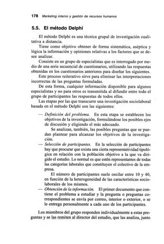 178 Marketing interno y gestión de recursos humanos
5.5. El método Delphi
El método Delphi es una técnica grupal de investigación cuali-
tativa a distancia.
Tiene como objetivo obtener de forma sistemática, aséptica y
lógica la información y opiniones relativas a los factores que se de-
see analizar.
Consiste en un grupo de especialistas que es interrogado por me-
dio de una serie secuencial de cuestionarios, utilizando las respuestas
obtenidas en los cuestionarios anteriores para diseñar los siguientes.
Este proceso reiterativo sirve para eliminar las interpretaciones
incorrectas de las preguntas formuladas.
De esta forma, cualquier información disponible para algunos
especialistas y no para otros es transmitida al difundir entre todo el
grupo de participantes las respuestas de todos ellos.
Las etapas por las que transcurre una investigación sociolaboral
basada en el método Delphi son las siguientes:
— Definición del problema. En esta etapa se establecen los
objetivos de la investigación, formulándose los posibles ejes
de discusión y eligiendo el más adecuado.
Se analizan, también, las posibles preguntas que se pue-
dan plantear para alcanzar los objetivos de la investiga-
ción.
— Selección de participantes. En la selección de participantes
hay que procurar que exista una cierta representatividad tipoló-
gica en relación con la población objetivo a la que va diri-
gido el estudio. Lo normal es que estén representantes de todas
las categorías laborales que constituyen el colectivo de la em-
presa.
El número de participantes suele oscilar entre 10 y 40,
en función de la heterogeneidad de las características socio-
laborales de los mismos.
— Obtención de la información. El primer documento que con-
tiene el problema a estudiar y la pregunta o preguntas co-
rrespondientes se envía por correo, interior o exterior, o se
le entrega personalmente a cada uno de los participantes.
Los miembros del grupo responden individualmente a estas pre-
guntas y se las remiten al director del estudio, que las analiza, junto
 