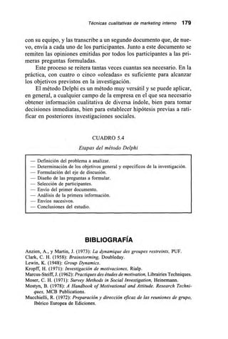 Técnicas cualitativas de marketing interno 179
con su equipo, y las transcribe a un segundo documento que, de nue-
vo, envía a cada uno de los participantes. Junto a este documento se
remiten las opiniones emitidas por todos los participantes a las pri-
meras preguntas formuladas.
Este proceso se reitera tantas veces cuantas sea necesario. En la
práctica, con cuatro o cinco «oleadas» es suficiente para alcanzar
los objetivos previstos en la investigación.
El método Delphi es un método muy versátil y se puede aplicar,
en general, a cualquier campo de la empresa en el que sea necesario
obtener información cualitativa de diversa índole, bien para tomar
decisiones inmediatas, bien paraestablecer hipótesis previas a rati-
ficar en posteriores investigaciones sociales.
CUADRO 5.4
Etapas del método Delphi
— Definición del problema a analizar.
— Determinación de los objetivos general y específicos de la investigación.
— Formulación del eje de discusión.
— Diseño de las preguntas a formular.
— Selección de participantes.
— Envío del primer documento.
— Análisis de la primera información.
— Envíos sucesivos.
— Conclusiones del estudio.
BIBLIOGRAFÍA
Anzien, A., y Martin, J. (1973): La dynamique des groupes restreints, PUF.
Clark, C. H. (1958): Brainstorming, Doubleday.
Lewin, K. (1948): Group Dynamics.
Kropff, H. (1971): Investigación de motivaciones, Rialp.
Marcus-Steiff, J. (1962): Practiques des études de motivation, Librairies Techniques.
Moser, C. H. (1971): Survey Methods in Social Investigation, Heinemann.
Mostyn, B. (1978): A Handbook of Motivational and Attitude. Research Techni-
ques, MCB Publications.
Mucchielli, R. (1972): Preparación y dirección eficaz de las reuniones de grupo,
Ibérico Europea de Ediciones.
 